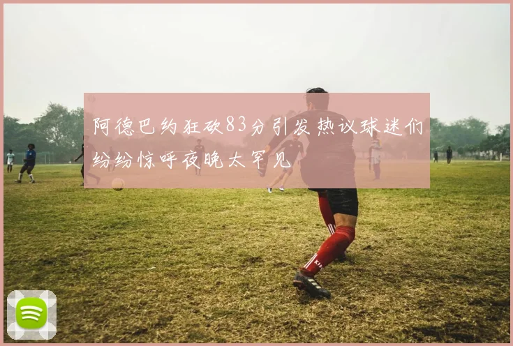 阿德巴约狂砍83分引发热议球迷们纷纷惊呼夜晚太罕见