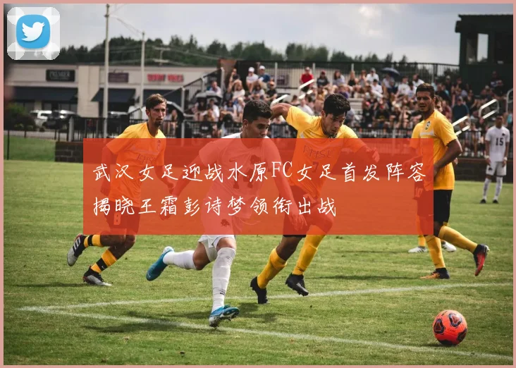 武汉女足迎战水原FC女足首发阵容揭晓王霜彭诗梦领衔出战