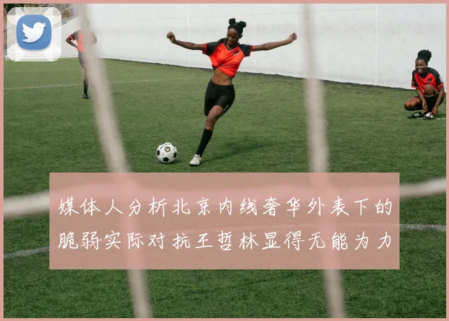 媒体人分析北京内线奢华外表下的脆弱实际对抗王哲林显得无能为力