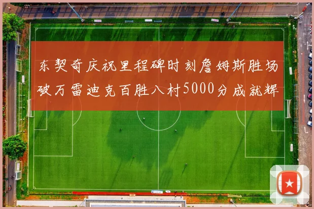 东契奇庆祝里程碑时刻詹姆斯胜场破万雷迪克百胜八村5000分成就辉煌