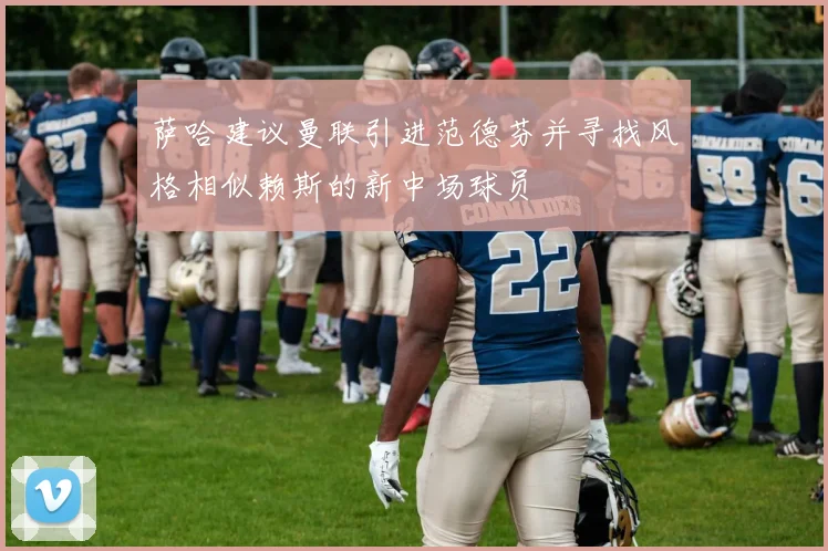 萨哈建议曼联引进范德芬并寻找风格相似赖斯的新中场球员