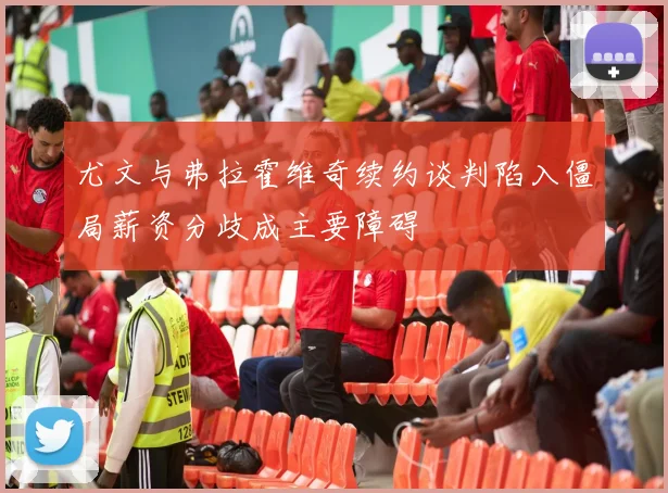 尤文与弗拉霍维奇续约谈判陷入僵局薪资分歧成主要障碍