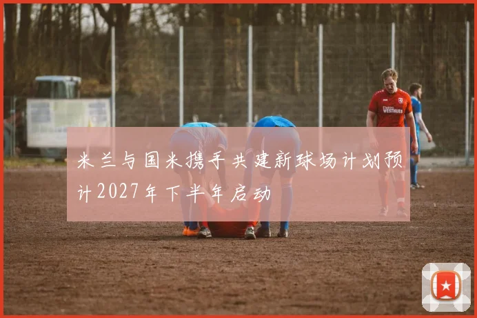 米兰与国米携手共建新球场计划预计2027年下半年启动