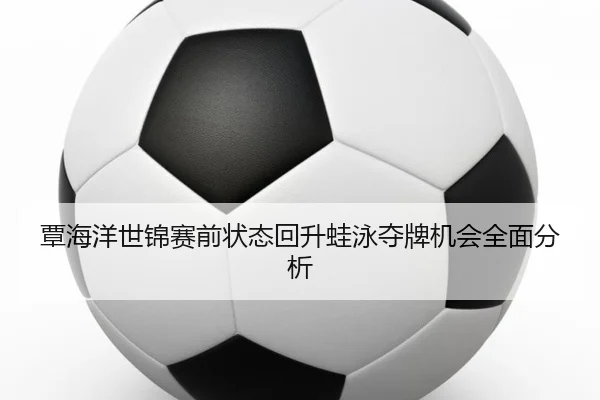 覃海洋世锦赛前状态回升蛙泳夺牌机会全面分析