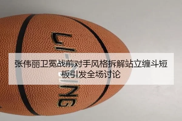 张伟丽卫冕战前对手风格拆解站立缠斗短板引发全场讨论